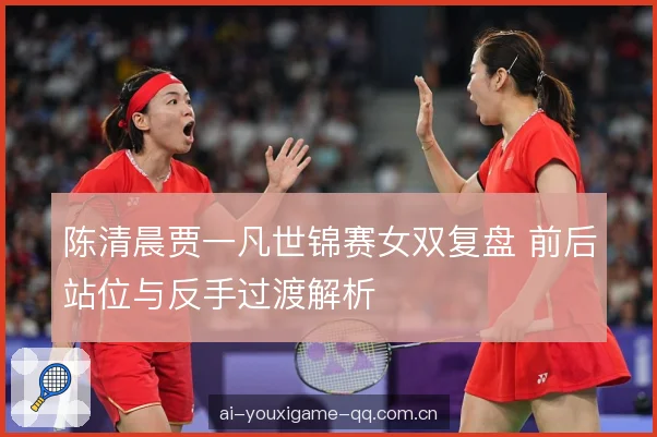 陈清晨贾一凡世锦赛女双复盘 前后站位与反手过渡解析
