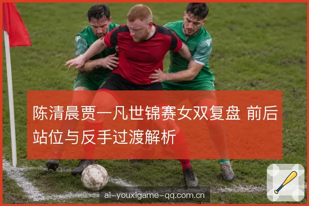 陈清晨贾一凡世锦赛女双复盘 前后站位与反手过渡解析